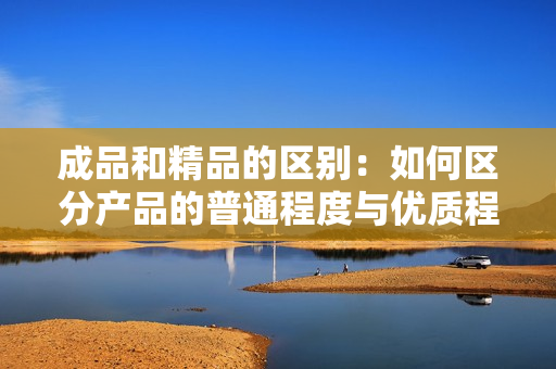 成品和精品的区别：如何区分产品的普通程度与优质程度？