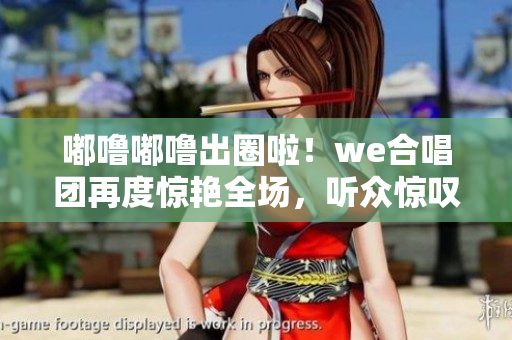 嘟噜嘟噜出圈啦！we合唱团再度惊艳全场，听众惊叹啊耶啊耶！