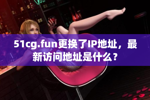 51cg.fun更换了IP地址，最新访问地址是什么？
