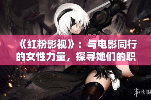 《红粉影视》：与电影同行的女性力量，探寻她们的职业与生活！