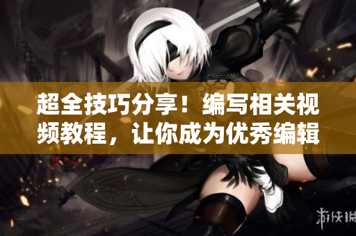 超全技巧分享！编写相关视频教程，让你成为优秀编辑！