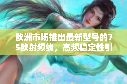 欧洲市场推出最新型号的75欧射频线，高频稳定性引爆行业热议
