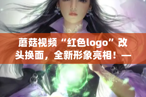 蘑菇视频“红色logo”改头换面，全新形象亮相！——凤凰网科技