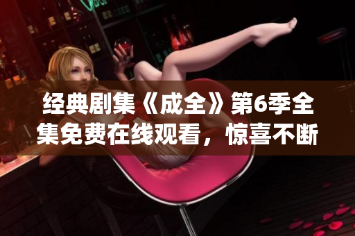 经典剧集《成全》第6季全集免费在线观看，惊喜不断，故事高潮迭起(1)
