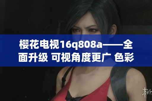 樱花电视16q808a——全面升级 可视角度更广 色彩更美观！(1)