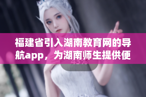 福建省引入湖南教育网的导航app，为湖南师生提供便捷服务(1)