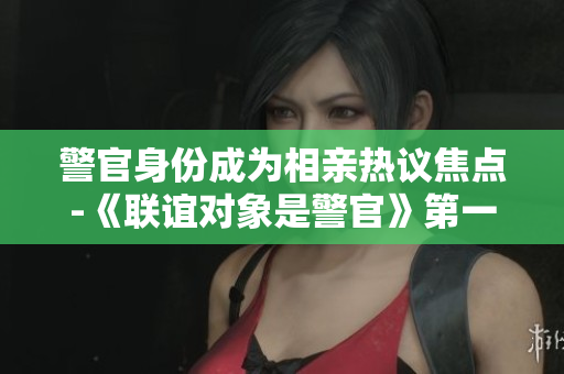 警官身份成为相亲热议焦点-《联谊对象是警官》第一集震撼上线。