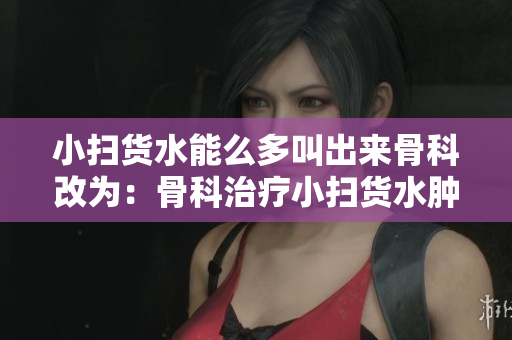 小扫货水能么多叫出来骨科改为：骨科治疗小扫货水肿的有效方法