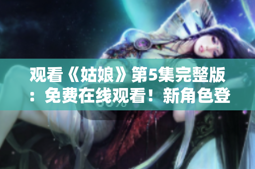 观看《姑娘》第5集完整版：免费在线观看！新角色登场，情节转折惊人。