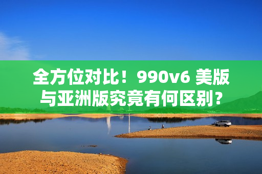 全方位对比！990v6 美版与亚洲版究竟有何区别？