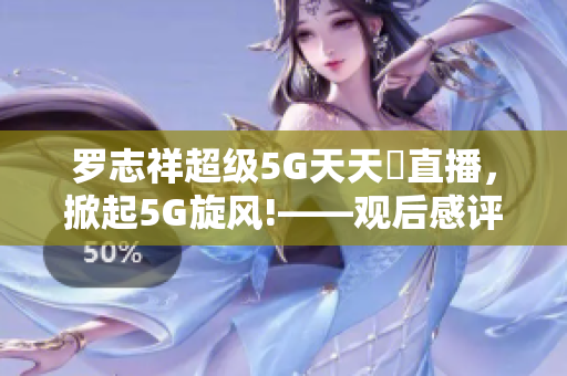罗志祥超级5G天天奭直播，掀起5G旋风!——观后感评论