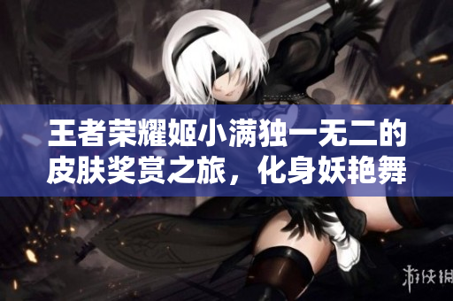 王者荣耀姬小满独一无二的皮肤奖赏之旅，化身妖艳舞姬魅力绽放