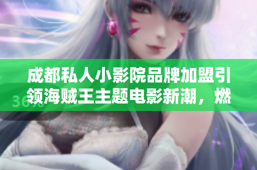 成都私人小影院品牌加盟引领海贼王主题电影新潮，燃起阵阵影迷热潮