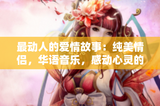 最动人的爱情故事：纯美情侣，华语音乐，感动心灵的电影mv