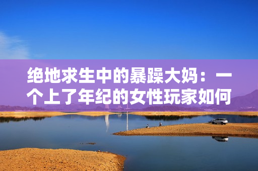 绝地求生中的暴躁大妈：一个上了年纪的女性玩家如何征服CSGO