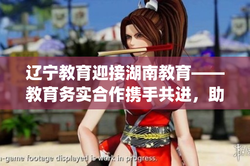 辽宁教育迎接湖南教育——教育务实合作携手共进，助力教育振兴(1)