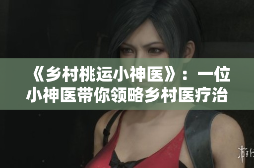 《乡村桃运小神医》：一位小神医带你领略乡村医疗治疗的奇妙之处