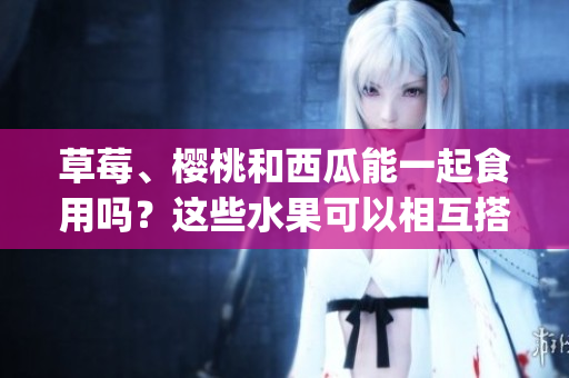 草莓、樱桃和西瓜能一起食用吗？这些水果可以相互搭配吗？(1)