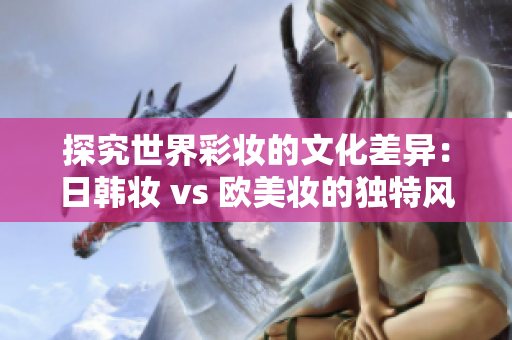 探究世界彩妆的文化差异：日韩妆 vs 欧美妆的独特风格差异