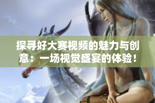 探寻好大赛视频的魅力与创意：一场视觉盛宴的体验！
