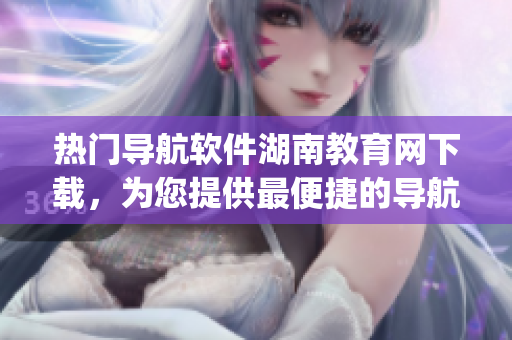 热门导航软件湖南教育网下载，为您提供最便捷的导航服务(1)