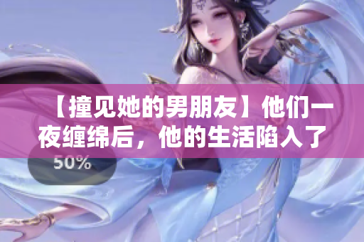 【撞见她的男朋友】他们一夜缠绵后，他的生活陷入了混乱！