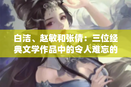 白洁、赵敏和张倩：三位经典文学作品中的令人难忘的女性人物(1)