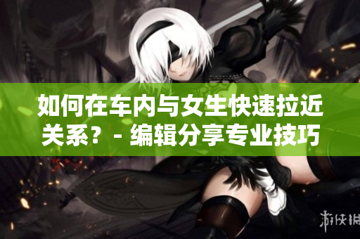 如何在车内与女生快速拉近关系？- 编辑分享专业技巧和建议