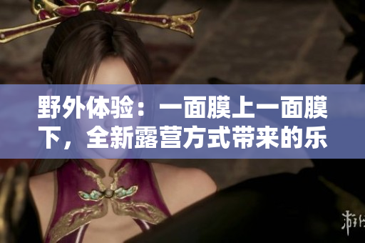 野外体验：一面膜上一面膜下，全新露营方式带来的乐趣