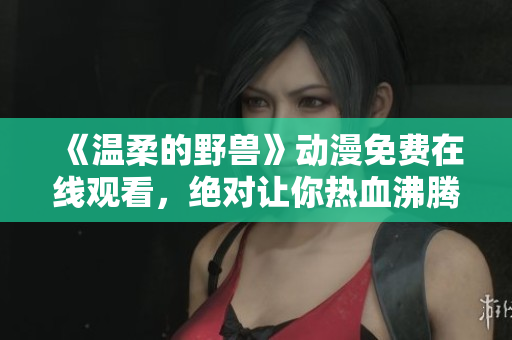 《温柔的野兽》动漫免费在线观看，绝对让你热血沸腾