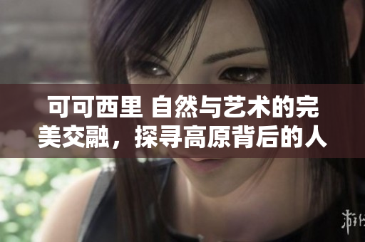 可可西里 自然与艺术的完美交融，探寻高原背后的人文艺术之美
