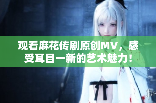 观看麻花传剧原创MV，感受耳目一新的艺术魅力！