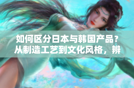 如何区分日本与韩国产品？从制造工艺到文化风格，辨别其中的不同！