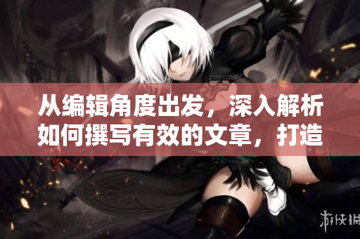 从编辑角度出发，深入解析如何撰写有效的文章，打造高质量内容写作技能