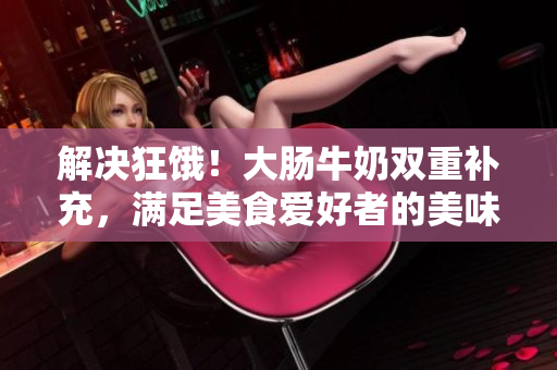 解决狂饿！大肠牛奶双重补充，满足美食爱好者的美味渴望！
