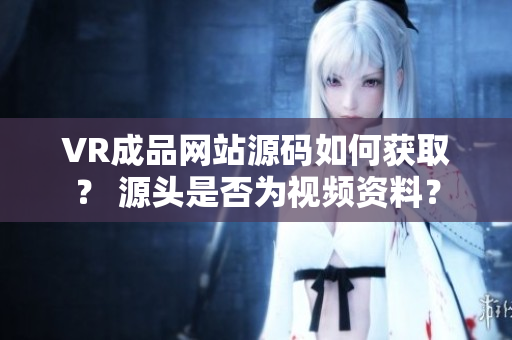 VR成品网站源码如何获取？ 源头是否为视频资料？
