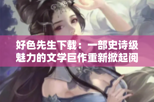 好色先生下载：一部史诗级魅力的文学巨作重新掀起阅读热潮