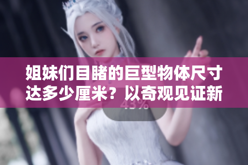 姐妹们目睹的巨型物体尺寸达多少厘米？以奇观见证新高度 结合惊艳视觉体验描述