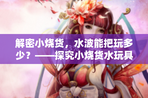解密小烧货，水波能把玩多少？——探究小烧货水玩具的魅力与优劣