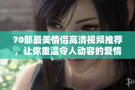 70部最美情侣高清视频推荐，让你重温令人动容的爱情故事