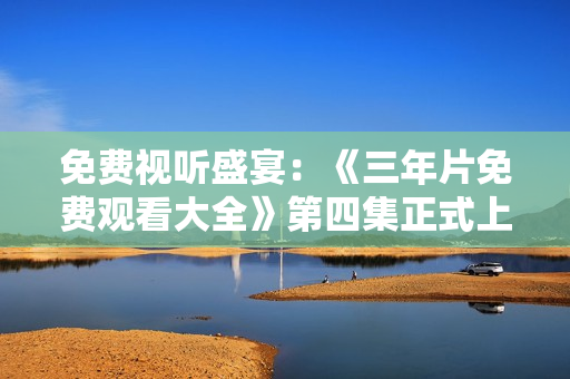 免费视听盛宴：《三年片免费观看大全》第四集正式上线！