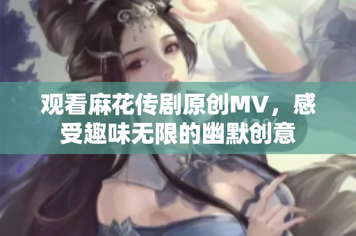 观看麻花传剧原创MV，感受趣味无限的幽默创意