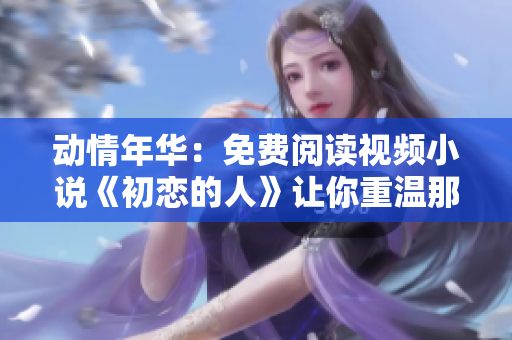 动情年华：免费阅读视频小说《初恋的人》让你重温那段难忘的初恋时光