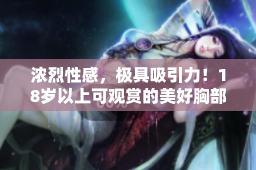浓烈性感，极具吸引力！18岁以上可观赏的美好胸部展示