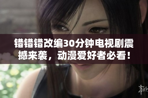 错错错改编30分钟电视剧震撼来袭，动漫爱好者必看！