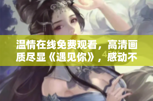 温情在线免费观看，高清画质尽显《遇见你》，感动不容错过