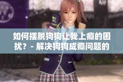 如何摆脱狗狗让我上瘾的困扰？- 解决狗狗成瘾问题的实用招数