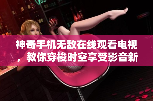 神奇手机无敌在线观看电视，教你穿梭时空享受影音新体验