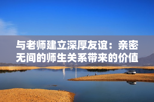 与老师建立深厚友谊：亲密无间的师生关系带来的价值与影响