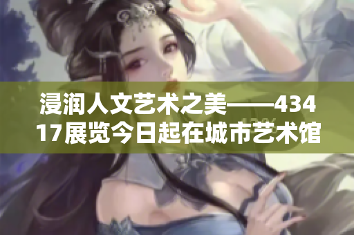 浸润人文艺术之美——43417展览今日起在城市艺术馆隆重开幕